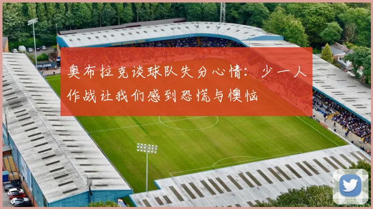 奥布拉克谈球队失分心情：少一人作战让我们感到恐慌与懊恼