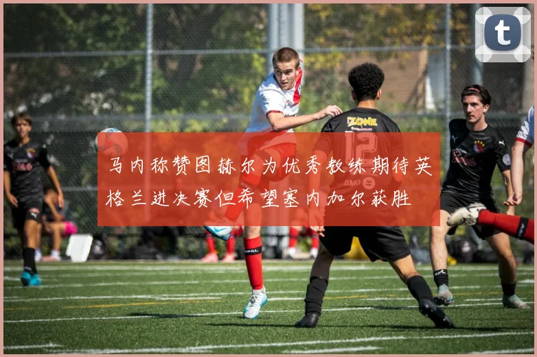 马内称赞图赫尔为优秀教练期待英格兰进决赛但希望塞内加尔获胜