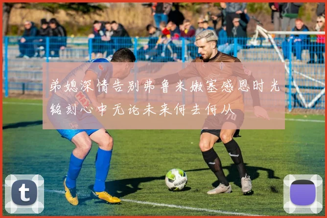 弟媳深情告别弗鲁米嫩塞感恩时光铭刻心中无论未来何去何从