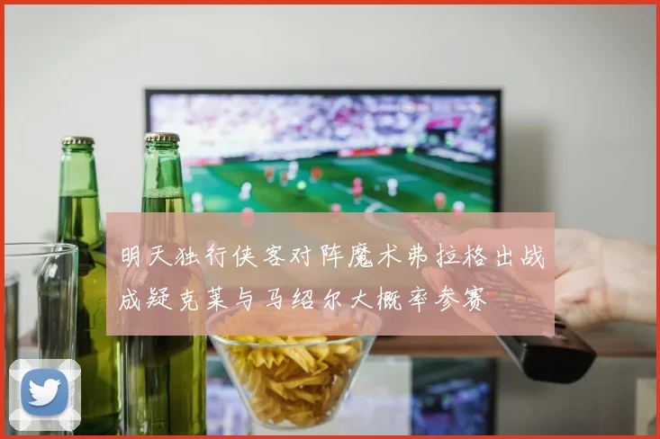 明天独行侠客对阵魔术弗拉格出战成疑克莱与马绍尔大概率参赛