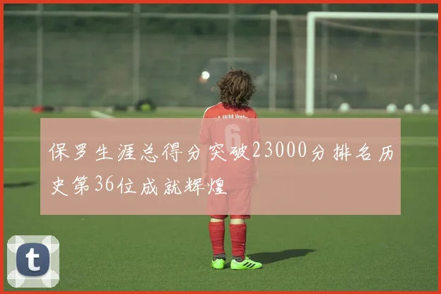 保罗生涯总得分突破23000分排名历史第36位成就辉煌