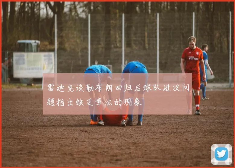 雷迪克谈勒布朗回归后球队进攻问题指出缺乏章法的现象