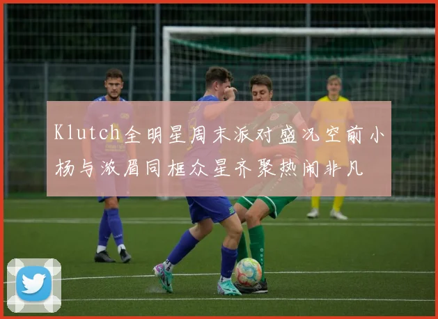 Klutch全明星周末派对盛况空前小杨与浓眉同框众星齐聚热闹非凡