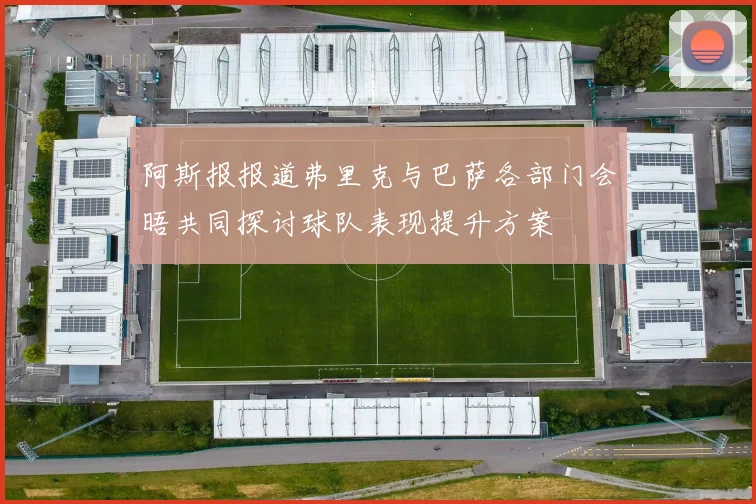 阿斯报报道弗里克与巴萨各部门会晤共同探讨球队表现提升方案