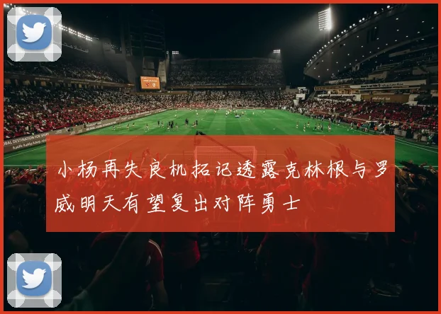 小杨再失良机拓记透露克林根与罗威明天有望复出对阵勇士