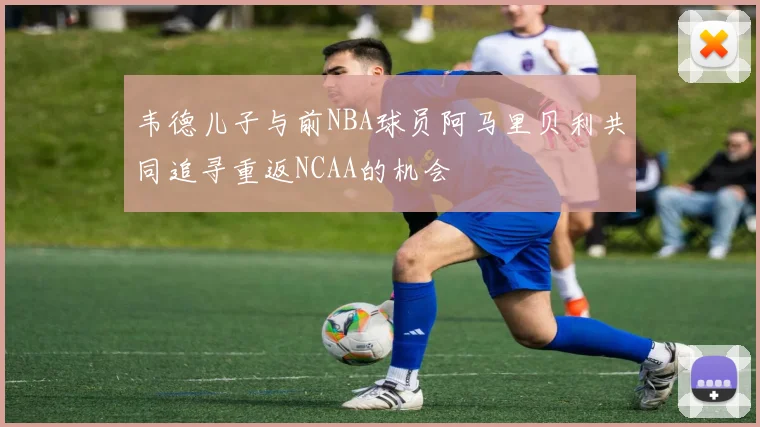 韦德儿子与前NBA球员阿马里贝利共同追寻重返NCAA的机会
