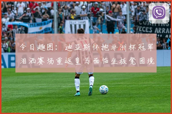 今日趣图：迪亚斯怀抱非洲杯冠军泪洒赛场重返皇马面临坐板凳困境