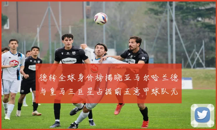 德转全球身价榜揭晓亚马尔哈兰德与皇马三巨星占据前五意甲球队无缘前二十