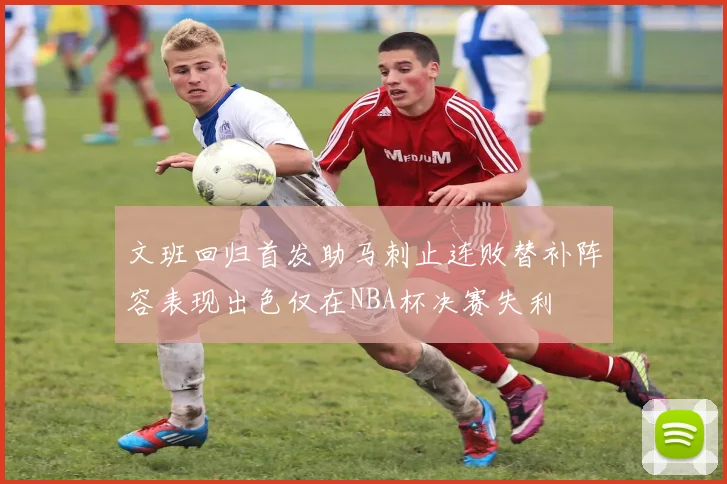文班回归首发助马刺止连败替补阵容表现出色仅在NBA杯决赛失利