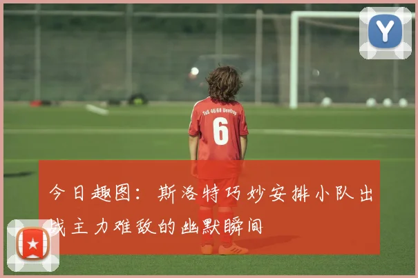 今日趣图：斯洛特巧妙安排小队出战主力难敌的幽默瞬间