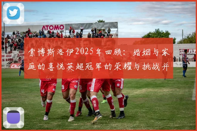 索博斯洛伊2025年回顾：婚姻与家庭的喜悦英超冠军的荣耀与挑战并存