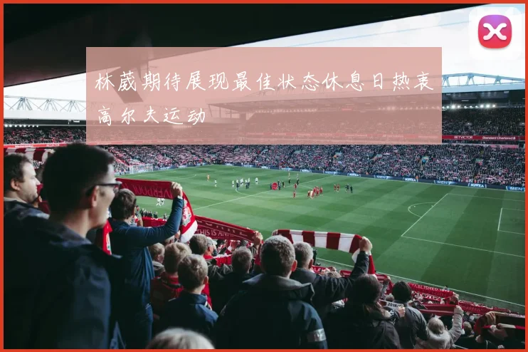 林葳期待展现最佳状态休息日热衷高尔夫运动