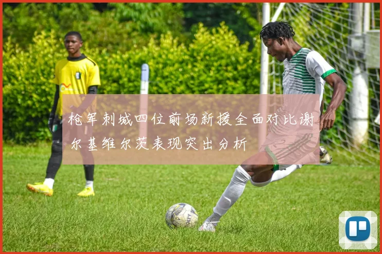 枪军刺城四位前场新援全面对比谢尔基维尔茨表现突出分析