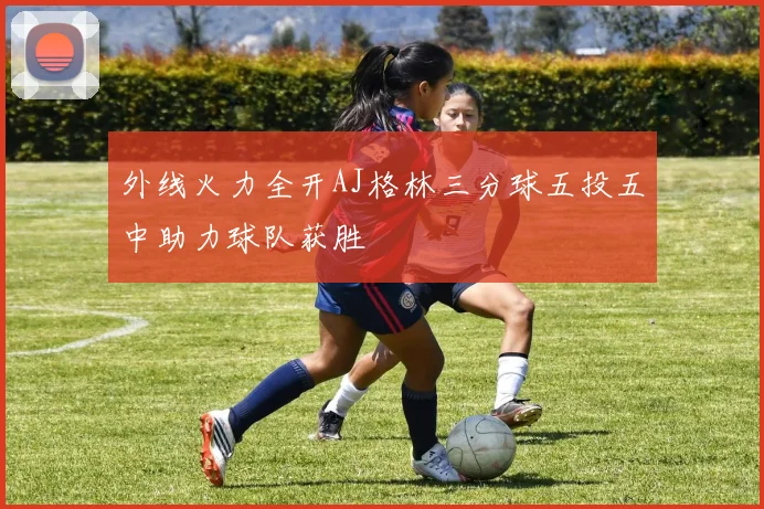 外线火力全开AJ格林三分球五投五中助力球队获胜