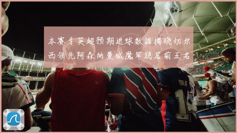 本赛季英超预期进球数据揭晓切尔西领先阿森纳曼城魔军稳居前五名