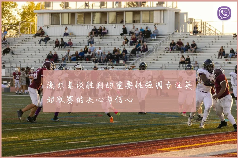 谢尔基谈胜利的重要性强调专注英超联赛的决心与信心