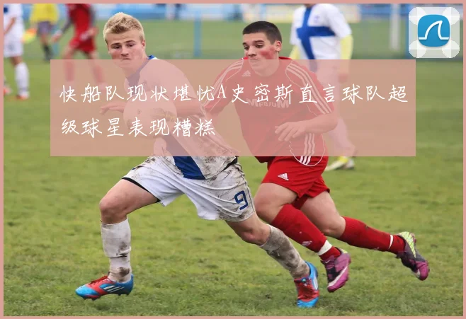 快船队现状堪忧A史密斯直言球队超级球星表现糟糕